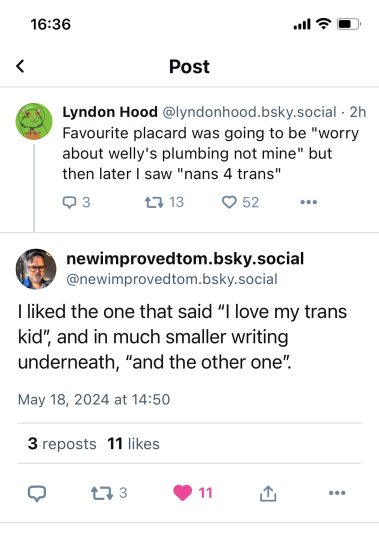 a screenshot from Bluesky, with Lyndon Hood saying "Favourite placard was going to be "worry about Welly's plumbing not mine" but then I saw "nans for trans" " and NewImprovedTom replying "I liked the one that said "I love my trans kid" and in much smaller writing underneath "and the other one"